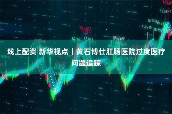线上配资 新华视点｜黄石博仕肛肠医院过度医疗问题追踪