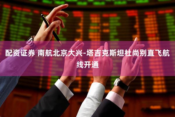 配资证券 南航北京大兴-塔吉克斯坦杜尚别直飞航线开通
