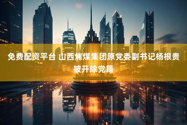 免费配资平台 山西焦煤集团原党委副书记杨根贵被开除党籍