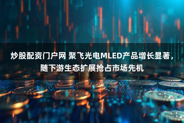 炒股配资门户网 聚飞光电MLED产品增长显著，随下游生态扩展抢占市场先机