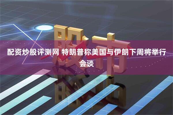 配资炒股评测网 特朗普称美国与伊朗下周将举行会谈