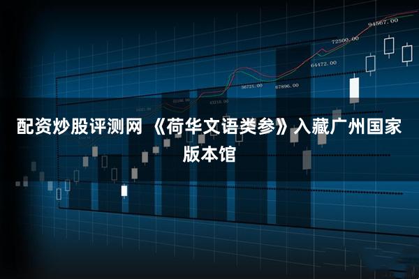 配资炒股评测网 《荷华文语类参》入藏广州国家版本馆