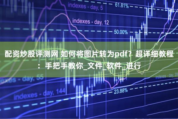 配资炒股评测网 如何将图片转为pdf？超详细教程：手把手教你_文件_软件_进行