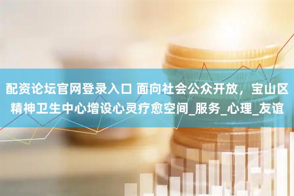 配资论坛官网登录入口 面向社会公众开放，宝山区精神卫生中心增设心灵疗愈空间_服务_心理_友谊