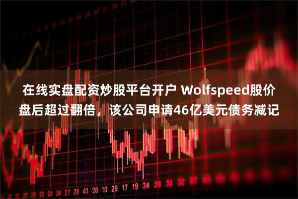 在线实盘配资炒股平台开户 Wolfspeed股价盘后超过翻倍，该公司申请46亿美元债务减记