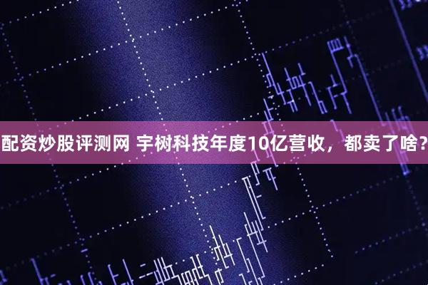 配资炒股评测网 宇树科技年度10亿营收，都卖了啥？