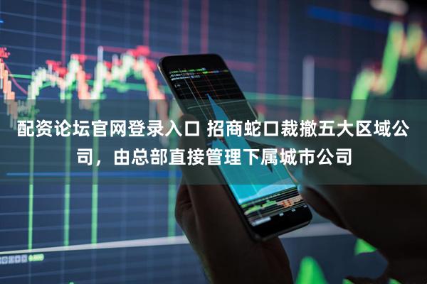 配资论坛官网登录入口 招商蛇口裁撤五大区域公司，由总部直接管理下属城市公司