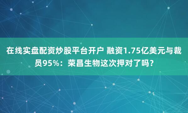 在线实盘配资炒股平台开户 融资1.75亿美元与裁员95%：荣昌生物这次押对了吗？