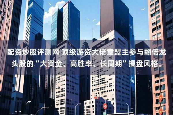 配资炒股评测网 顶级游资大佬章盟主参与翻倍龙头股的“大资金、高胜率、长周期”操盘风格。