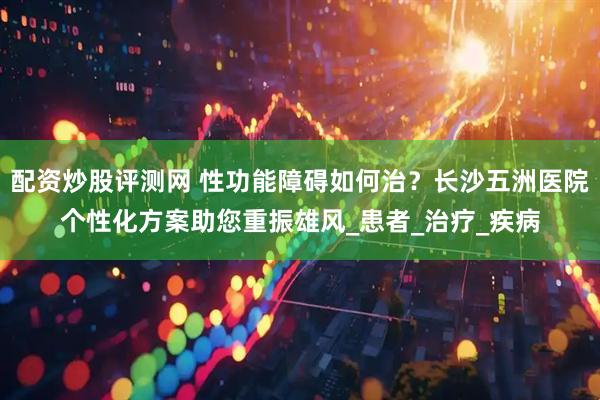 配资炒股评测网 性功能障碍如何治？长沙五洲医院个性化方案助您重振雄风_患者_治疗_疾病