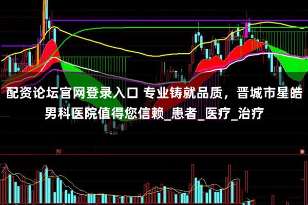 配资论坛官网登录入口 专业铸就品质，晋城市星皓男科医院值得您信赖_患者_医疗_治疗