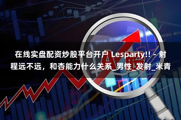 在线实盘配资炒股平台开户 Lesparty!! - 射程远不远，和杏能力什么关系_男性_发射_米青