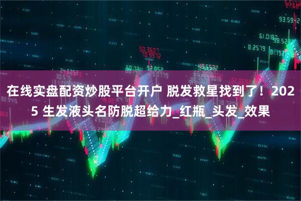 在线实盘配资炒股平台开户 脱发救星找到了！2025 生发液头名防脱超给力_红瓶_头发_效果