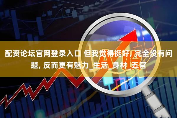 配资论坛官网登录入口 但我觉得挺好, 完全没有问题, 反而更有魅力_生活_身材_五官