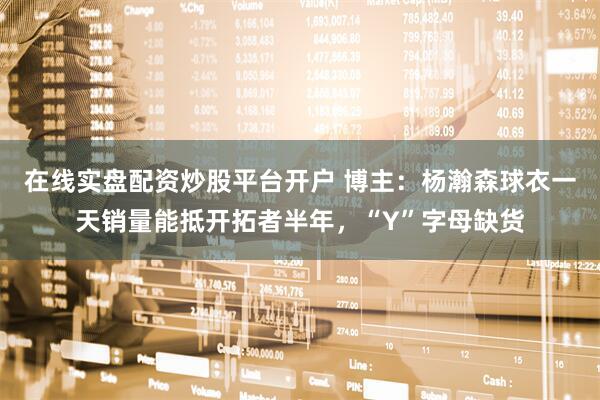 在线实盘配资炒股平台开户 博主：杨瀚森球衣一天销量能抵开拓者半年，“Y”字母缺货