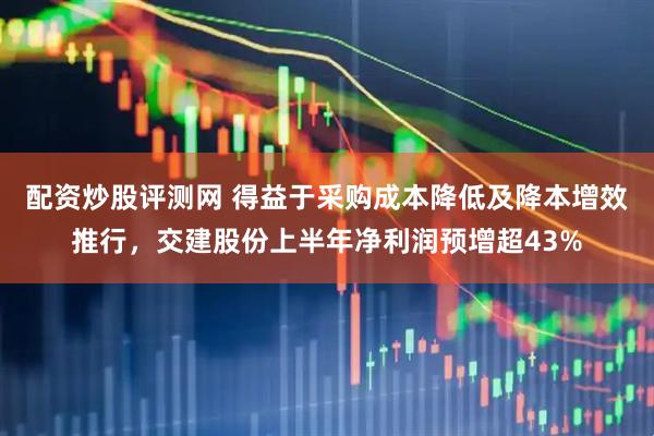 配资炒股评测网 得益于采购成本降低及降本增效推行，交建股份上半年净利润预增超43%