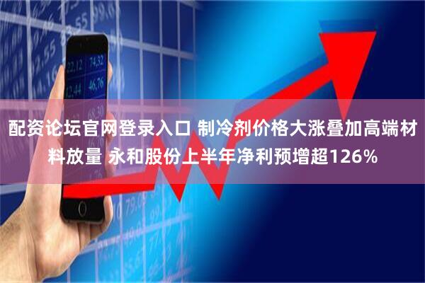 配资论坛官网登录入口 制冷剂价格大涨叠加高端材料放量 永和股份上半年净利预增超126%