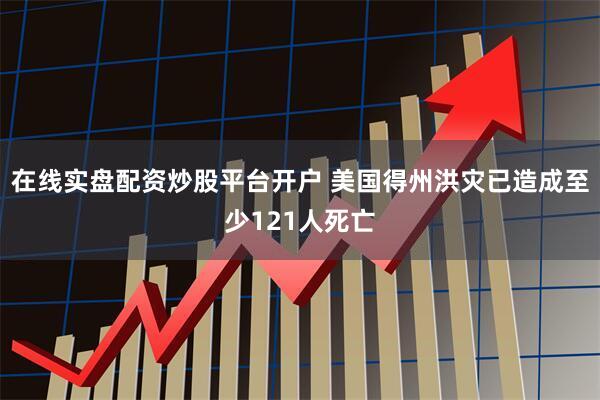在线实盘配资炒股平台开户 美国得州洪灾已造成至少121人死亡