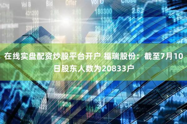 在线实盘配资炒股平台开户 福瑞股份：截至7月10日股东人数为20833户