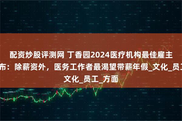 配资炒股评测网 丁香园2024医疗机构最佳雇主榜单发布：除薪资外，医务工作者最渴望带薪年假_文化_员工_方面