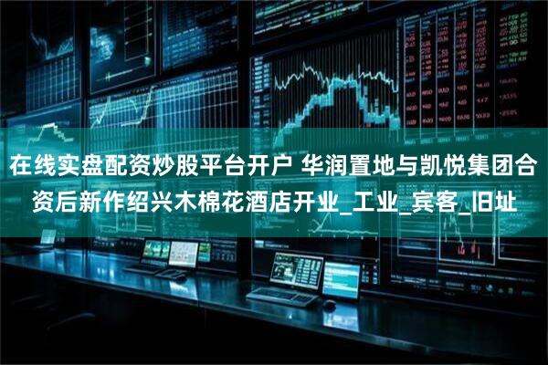 在线实盘配资炒股平台开户 华润置地与凯悦集团合资后新作绍兴木棉花酒店开业_工业_宾客_旧址