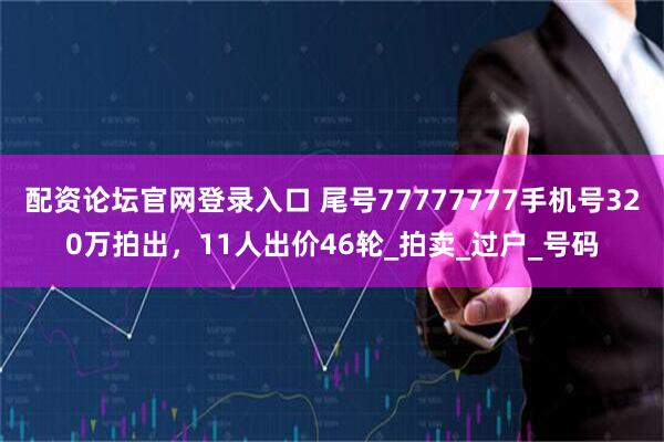 配资论坛官网登录入口 尾号77777777手机号320万拍出，11人出价46轮_拍卖_过户_号码