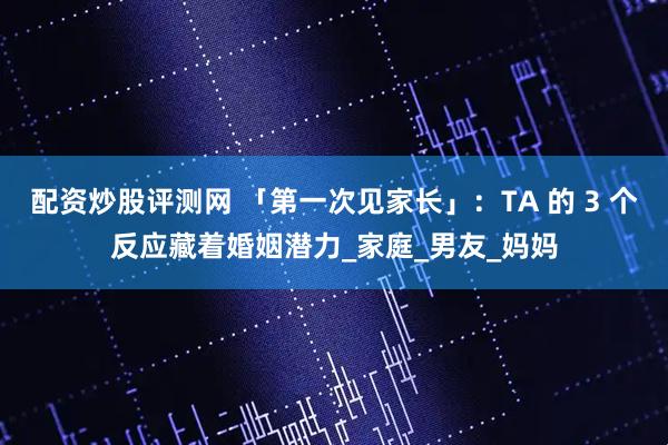 配资炒股评测网 「第一次见家长」：TA 的 3 个反应藏着婚姻潜力_家庭_男友_妈妈