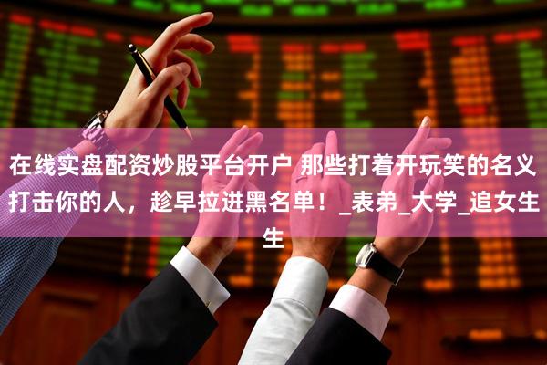 在线实盘配资炒股平台开户 那些打着开玩笑的名义打击你的人，趁早拉进黑名单！_表弟_大学_追女生