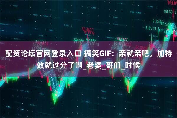 配资论坛官网登录入口 搞笑GIF：亲就亲吧，加特效就过分了啊_老婆_哥们_时候