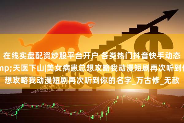 在线实盘配资炒股平台开户 各类热门抖音快手动态漫夫人别吸我修为&天医下山|美女病患总想攻略我动漫短剧再次听到你的名字_万古修_无敌