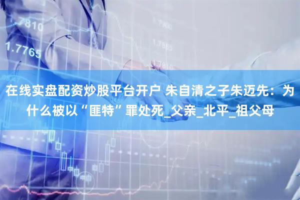 在线实盘配资炒股平台开户 朱自清之子朱迈先：为什么被以“匪特”罪处死_父亲_北平_祖父母