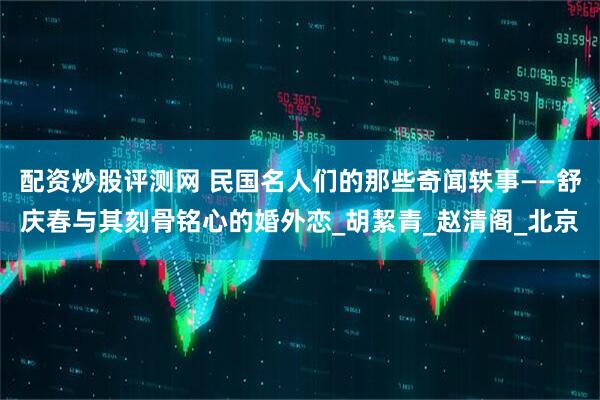 配资炒股评测网 民国名人们的那些奇闻轶事——舒庆春与其刻骨铭心的婚外恋_胡絜青_赵清阁_北京