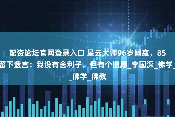 配资论坛官网登录入口 星云大师96岁圆寂，85岁时留下遗言：我没有舍利子，但有个遗愿_李国深_佛学_佛教