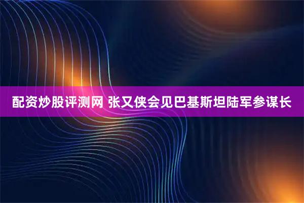 配资炒股评测网 张又侠会见巴基斯坦陆军参谋长