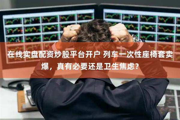 在线实盘配资炒股平台开户 列车一次性座椅套卖爆，真有必要还是卫生焦虑？
