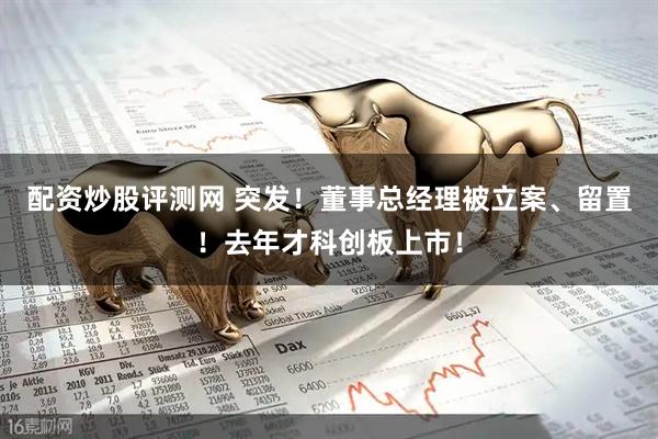 配资炒股评测网 突发！董事总经理被立案、留置！去年才科创板上市！