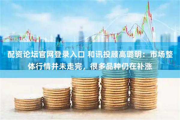 配资论坛官网登录入口 和讯投顾高璐明：市场整体行情并未走完，很多品种仍在补涨