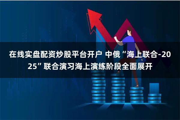 在线实盘配资炒股平台开户 中俄“海上联合-2025”联合演习海上演练阶段全面展开