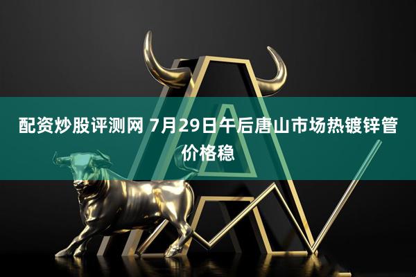 配资炒股评测网 7月29日午后唐山市场热镀锌管价格稳