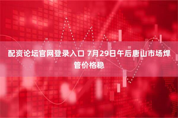 配资论坛官网登录入口 7月29日午后唐山市场焊管价格稳