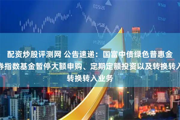 配资炒股评测网 公告速递：国富中债绿色普惠金融债券指数基金暂停大额申购、定期定额投资以及转换转入业务