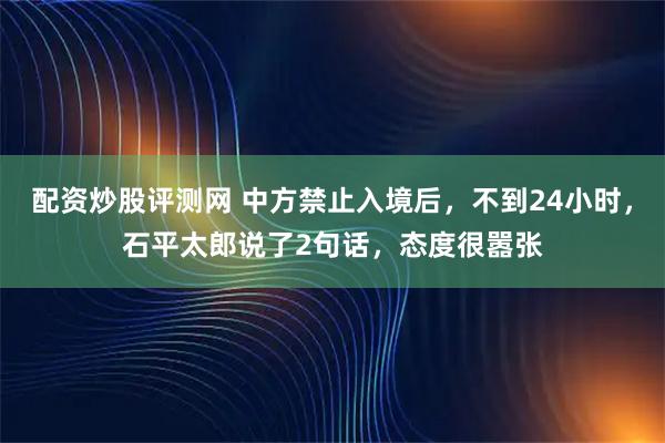 配资炒股评测网 中方禁止入境后，不到24小时，石平太郎说了2句话，态度很嚣张