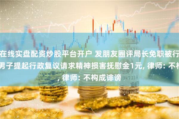 在线实盘配资炒股平台开户 发朋友圈评局长免职被行拘4天, 男子提起行政复议请求精神损害抚慰金1元, 律师: 不构成诽谤
