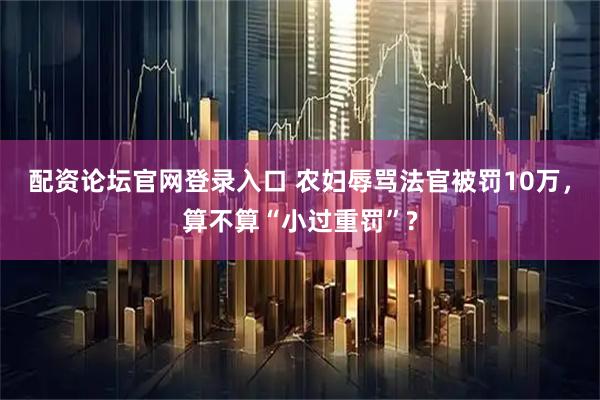 配资论坛官网登录入口 农妇辱骂法官被罚10万，算不算“小过重罚”?