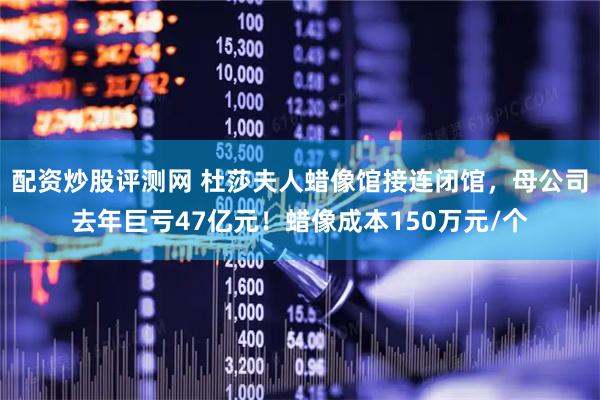 配资炒股评测网 杜莎夫人蜡像馆接连闭馆，母公司去年巨亏47亿元！蜡像成本150万元/个