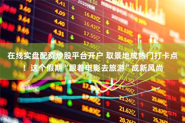 在线实盘配资炒股平台开户 取景地成热门打卡点！这个假期“跟着电影去旅游”成新风尚