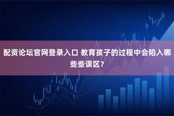 配资论坛官网登录入口 教育孩子的过程中会陷入哪些些误区？