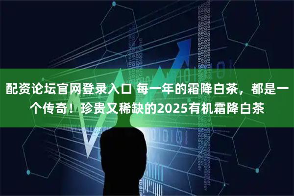 配资论坛官网登录入口 每一年的霜降白茶,都是一个传奇!珍贵又稀缺的2025有机霜降白茶