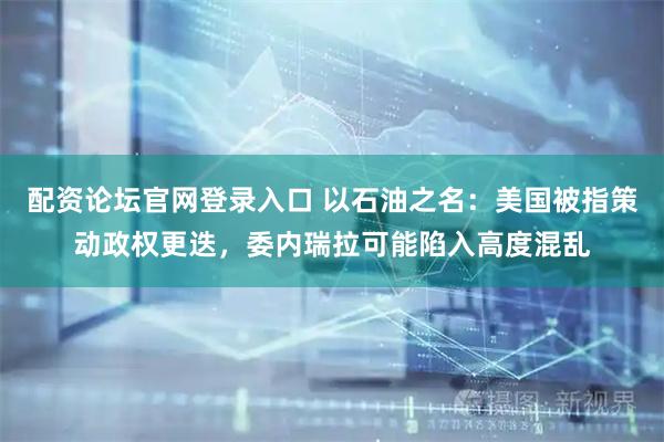 配资论坛官网登录入口 以石油之名:美国被指策动政权更迭,委内瑞拉可能陷入高度混乱
