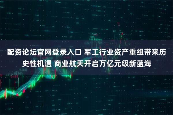 配资论坛官网登录入口 军工行业资产重组带来历史性机遇 商业航天开启万亿元级新蓝海